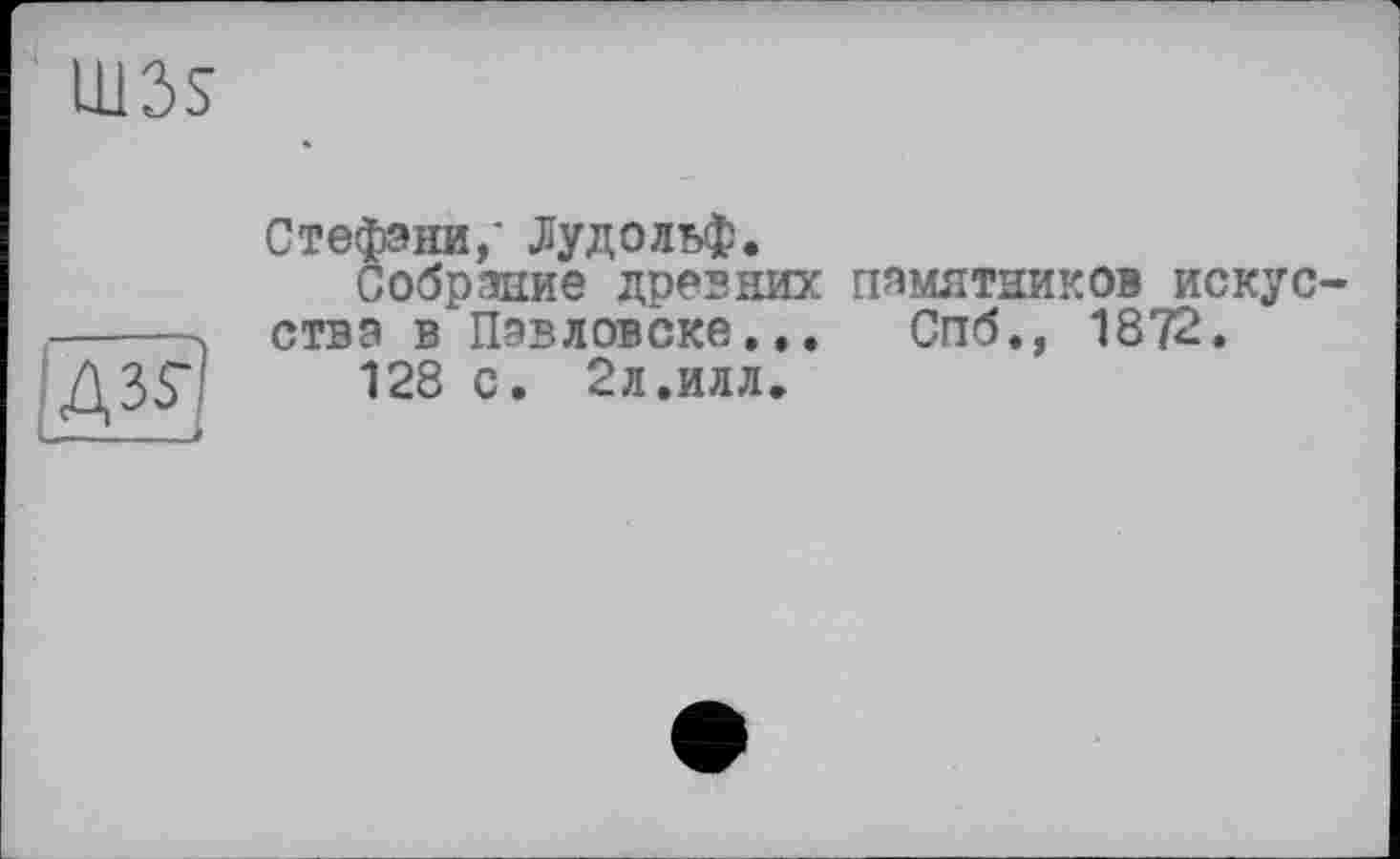 ﻿1113s
Дз?)
Стефани,' Рудольф.
Собрание древних ства в Павловске...
128 с. 2л.илл.
памятников искус-Спб., 1872.